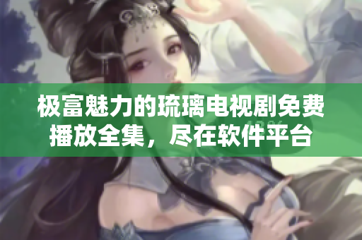 極富魅力的琉璃電視劇免費播放全集，盡在軟件平臺