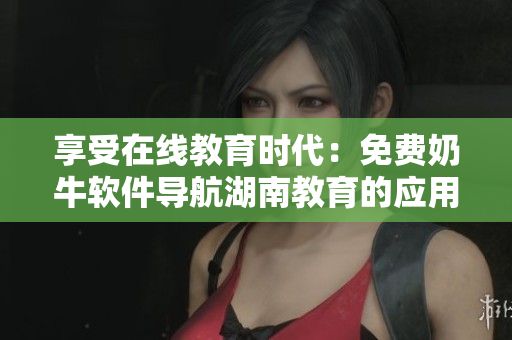 享受在線教育時代：免費奶牛軟件導航湖南教育的應用優(yōu)勢