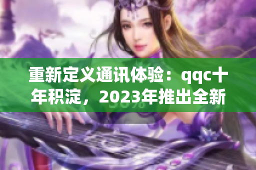 重新定義通訊體驗(yàn)：qqc十年積淀，2023年推出全新iOS版本