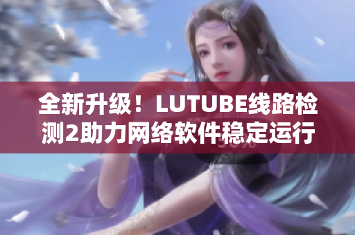 全新升級！LUTUBE線路檢測2助力網(wǎng)絡軟件穩(wěn)定運行