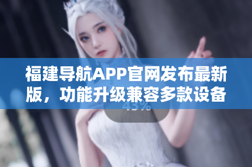 福建導(dǎo)航APP官網(wǎng)發(fā)布最新版，功能升級兼容多款設(shè)備