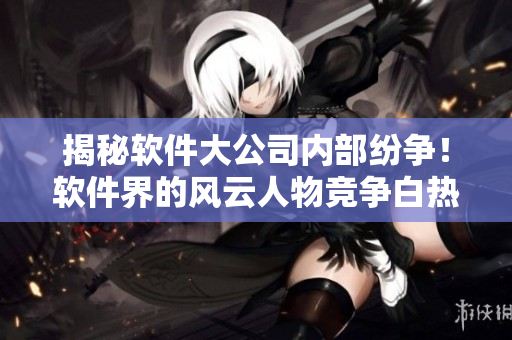 揭秘軟件大公司內(nèi)部紛爭(zhēng)！軟件界的風(fēng)云人物競(jìng)爭(zhēng)白熱化！