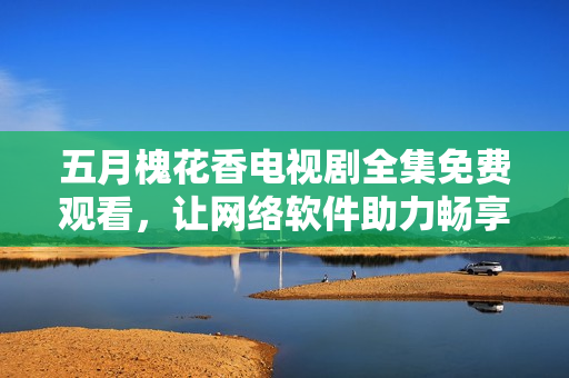 五月槐花香電視劇全集免費觀看，讓網(wǎng)絡(luò)軟件助力暢享視聽盛宴