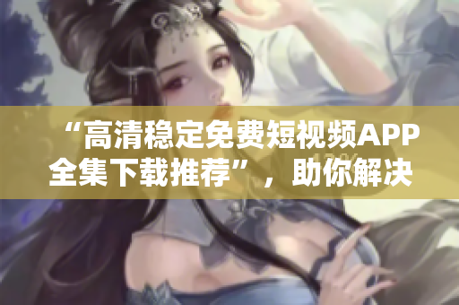 “高清穩(wěn)定免費(fèi)短視頻APP全集下載推薦”，助你解決手機(jī)播放困難癥！