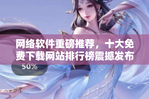 網(wǎng)絡(luò)軟件重磅推薦，十大免費(fèi)下載網(wǎng)站排行榜震撼發(fā)布！