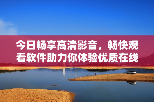 今日暢享高清影音，暢快觀看軟件助力你體驗(yàn)優(yōu)質(zhì)在線視頻