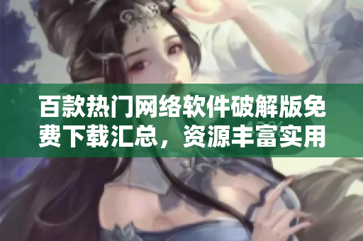 百款熱門網(wǎng)絡軟件破解版免費下載匯總，資源豐富實用工具應有盡有