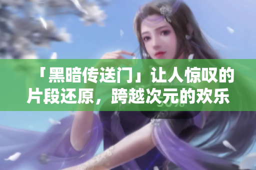 「黑暗傳送門」讓人驚嘆的片段還原，跨越次元的歡樂(lè)之旅