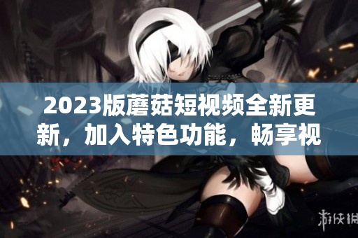 2023版蘑菇短視頻全新更新，加入特色功能，暢享視聽新體驗(yàn)