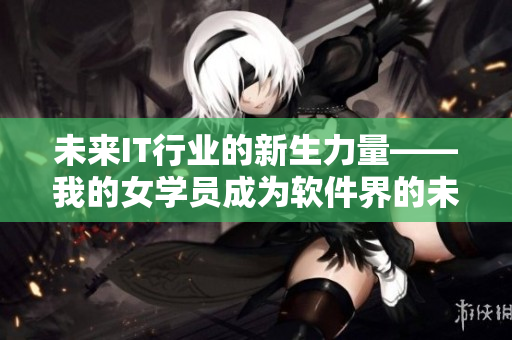未來(lái)IT行業(yè)的新生力量——我的女學(xué)員成為軟件界的未來(lái)翹楚