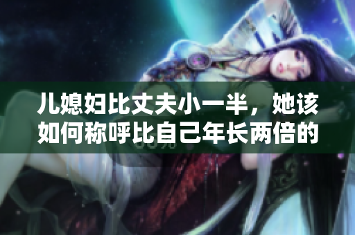 兒媳婦比丈夫小一半，她該如何稱呼比自己年長兩倍的公公？