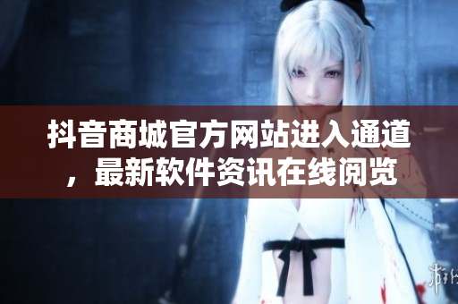 抖音商城官方網(wǎng)站進(jìn)入通道，最新軟件資訊在線閱覽