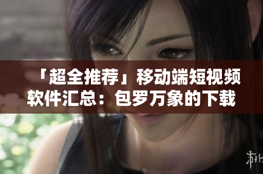 「超全推薦」移動(dòng)端短視頻軟件匯總：包羅萬象的下載清單！