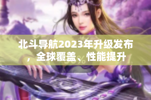 北斗導航2023年升級發(fā)布，全球覆蓋、性能提升