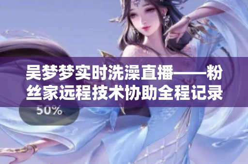 吳夢(mèng)夢(mèng)實(shí)時(shí)洗澡直播——粉絲家遠(yuǎn)程技術(shù)協(xié)助全程記錄