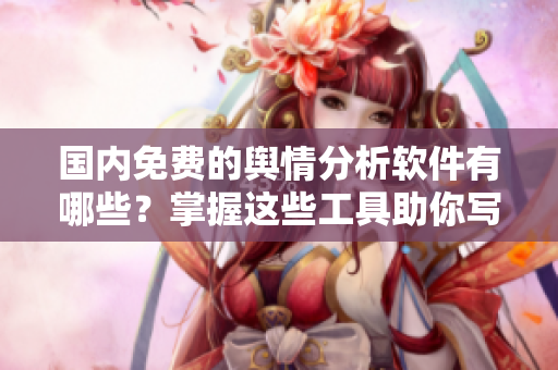 國(guó)內(nèi)免費(fèi)的輿情分析軟件有哪些？掌握這些工具助你寫出更好的文章！