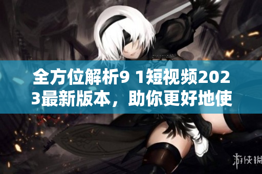 全方位解析9 1短視頻2023最新版本，助你更好地使用網絡視頻軟件