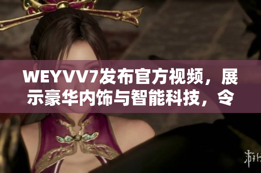 WEYVV7發(fā)布官方視頻，展示豪華內(nèi)飾與智能科技，令人驚嘆！