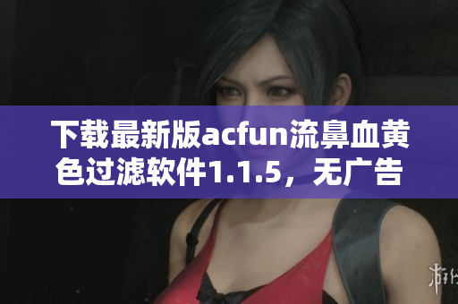 下載最新版acfun流鼻血黃色過濾軟件1.1.5，無廣告、安全、可靠！