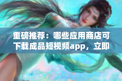 重磅推薦：哪些應(yīng)用商店可下載成品短視頻app，立即查看！