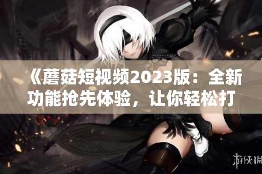《蘑菇短視頻2023版：全新功能搶先體驗(yàn)，讓你輕松打造極致視頻體驗(yàn)！》