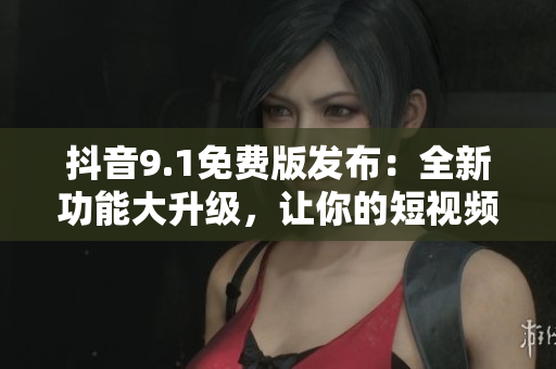 抖音9.1免費(fèi)版發(fā)布：全新功能大升級，讓你的短視頻玩出新花樣！