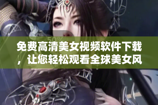 免費高清美女視頻軟件下載，讓您輕松觀看全球美女風采