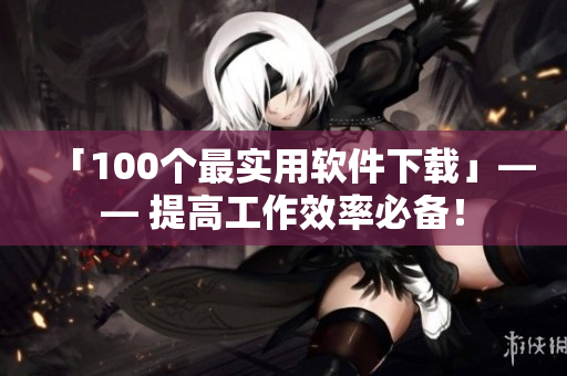 「100個(gè)最實(shí)用軟件下載」—— 提高工作效率必備！