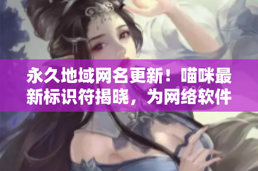 永久地域網(wǎng)名更新！喵咪最新標(biāo)識符揭曉，為網(wǎng)絡(luò)軟件注入全新活力