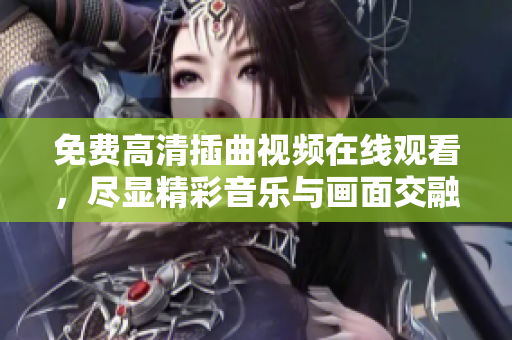免費(fèi)高清插曲視頻在線觀看，盡顯精彩音樂(lè)與畫面交融之美！