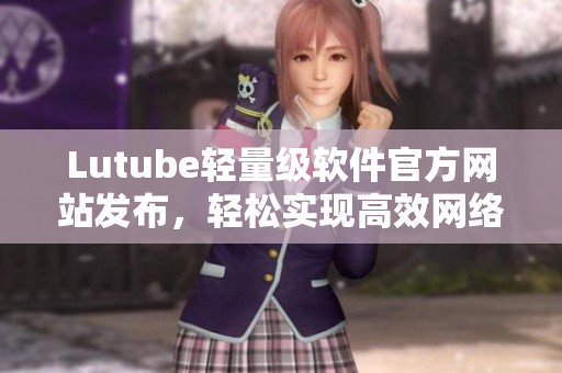 Lutube輕量級(jí)軟件官方網(wǎng)站發(fā)布，輕松實(shí)現(xiàn)高效網(wǎng)絡(luò)視頻播放