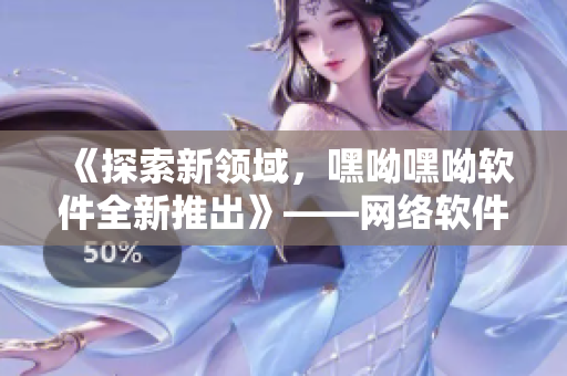 《探索新領域，嘿呦嘿呦軟件全新推出》——網(wǎng)絡軟件編輯分享推廣攻略