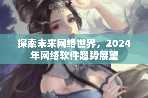 探索未來網(wǎng)絡(luò)世界，2024年網(wǎng)絡(luò)軟件趨勢展望