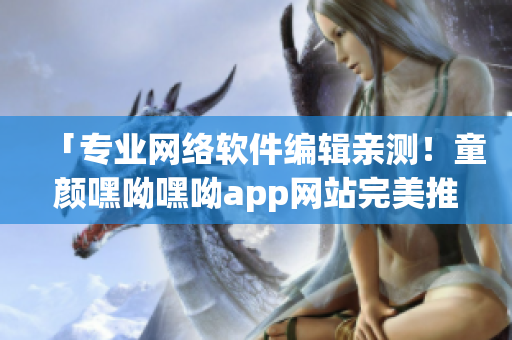 「專業(yè)網(wǎng)絡(luò)軟件編輯親測(cè)！童顏嘿呦嘿呦app網(wǎng)站完美推廣指南」