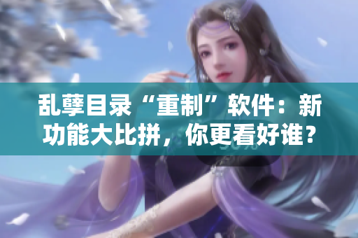 亂孽目錄“重制”軟件：新功能大比拼，你更看好誰？