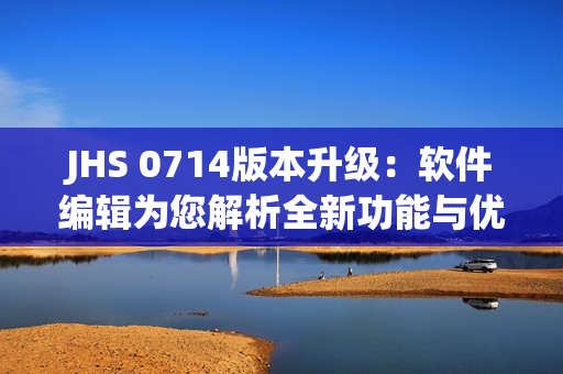 JHS 0714版本升級(jí)：軟件編輯為您解析全新功能與優(yōu)化