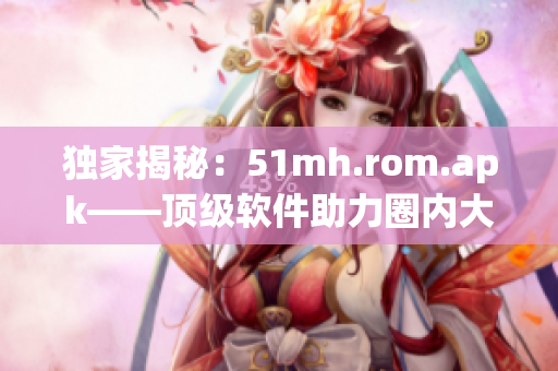 獨家揭秘：51mh.rom.apk——頂級軟件助力圈內大佬