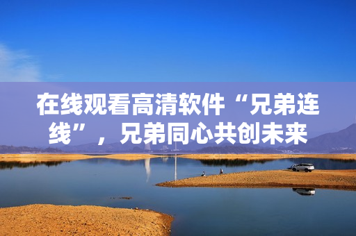 在線觀看高清軟件“兄弟連線”，兄弟同心共創(chuàng)未來