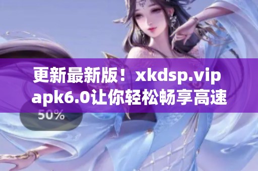 更新最新版！xkdsp.vip apk6.0讓你輕松暢享高速網絡
