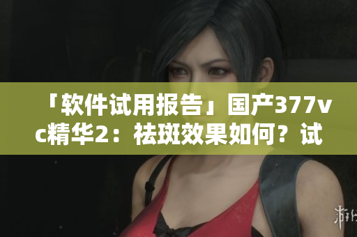 「軟件試用報告」國產(chǎn)377vc精華2：祛斑效果如何？試用評測詳解