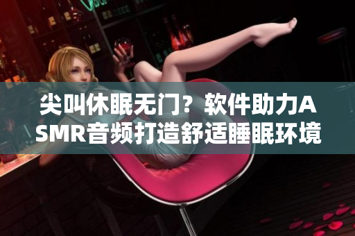 尖叫休眠無門？軟件助力ASMR音頻打造舒適睡眠環(huán)境