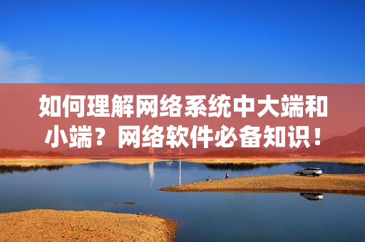 如何理解網(wǎng)絡(luò)系統(tǒng)中大端和小端？網(wǎng)絡(luò)軟件必備知識(shí)！