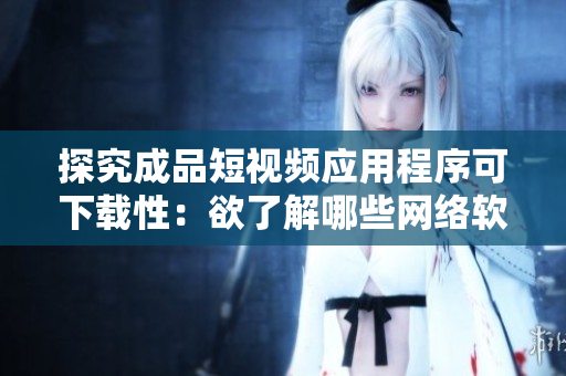 探究成品短視頻應(yīng)用程序可下載性：欲了解哪些網(wǎng)絡(luò)軟件可以下載此應(yīng)用程序？