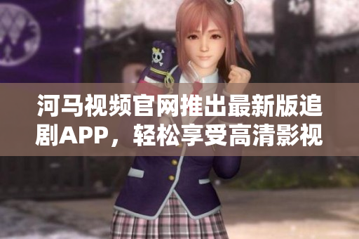 河馬視頻官網(wǎng)推出最新版追劇APP，輕松享受高清影視流暢體驗(yàn)！