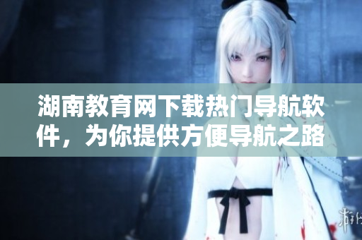 湖南教育網(wǎng)下載熱門導(dǎo)航軟件，為你提供方便導(dǎo)航之路