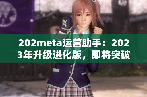 202meta運(yùn)營助手：2023年升級進(jìn)化版，即將突破技術(shù)壁壘，優(yōu)化用戶體驗(yàn)