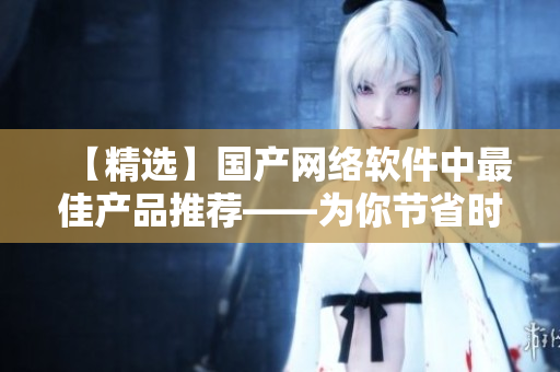 【精選】國產(chǎn)網(wǎng)絡軟件中最佳產(chǎn)品推薦——為你節(jié)省時間和成本！