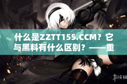 什么是ZZTT155.CCM？它與黑料有什么區(qū)別？——重要性解讀