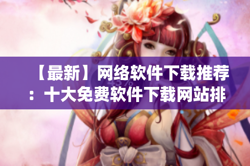 【最新】網(wǎng)絡(luò)軟件下載推薦：十大免費(fèi)軟件下載網(wǎng)站排行榜Top10