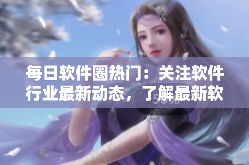 每日軟件圈熱門：關注軟件行業(yè)最新動態(tài)，了解最新軟件技術和趨勢